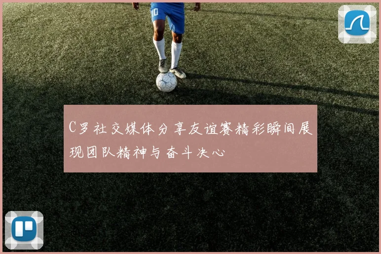 C罗社交媒体分享友谊赛精彩瞬间展现团队精神与奋斗决心