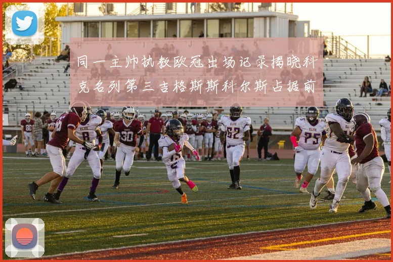 同一主帅执教欧冠出场记录揭晓科克名列第三吉格斯斯科尔斯占据前两位
