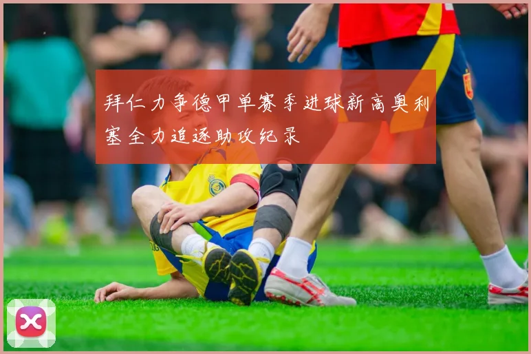 拜仁力争德甲单赛季进球新高奥利塞全力追逐助攻纪录