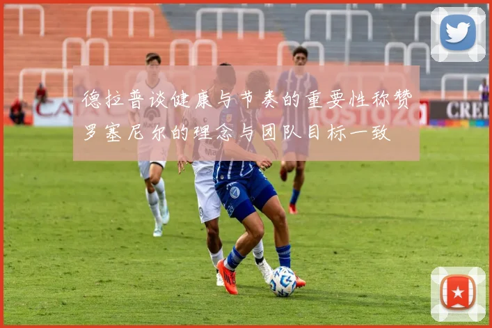 德拉普谈健康与节奏的重要性称赞罗塞尼尔的理念与团队目标一致