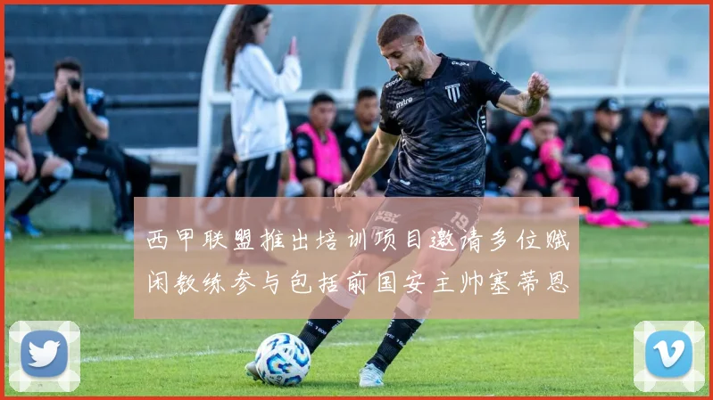 西甲联盟推出培训项目邀请多位赋闲教练参与包括前国安主帅塞蒂恩在内