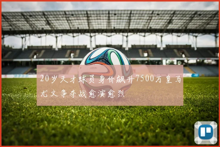 20岁天才球员身价飙升7500万皇马尤文争夺战愈演愈烈