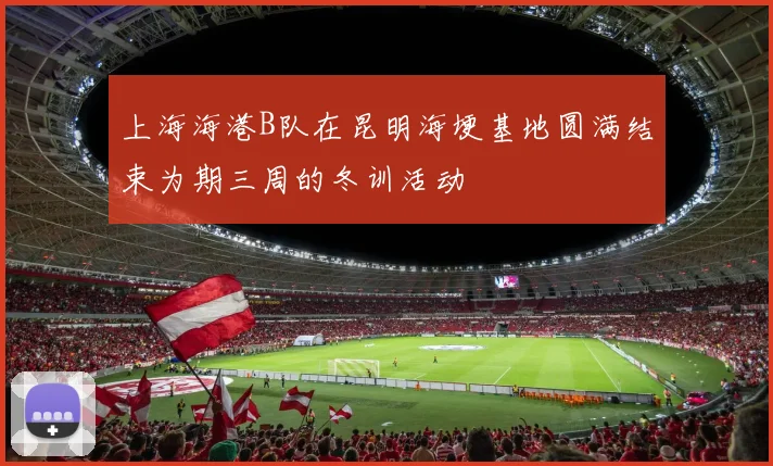 上海海港B队在昆明海埂基地圆满结束为期三周的冬训活动