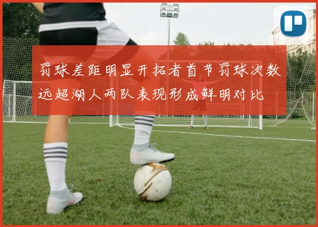 罚球差距明显开拓者首节罚球次数远超湖人两队表现形成鲜明对比
