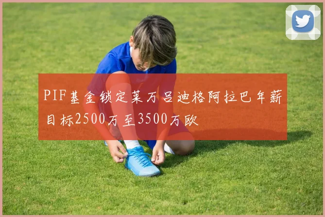 PIF基金锁定莱万吕迪格阿拉巴年薪目标2500万至3500万欧