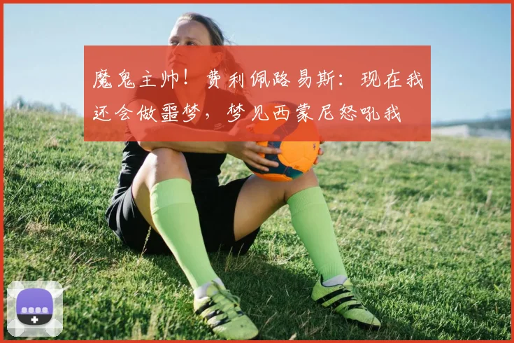 魔鬼主帅！费利佩路易斯：现在我还会做噩梦，梦见西蒙尼怒吼我