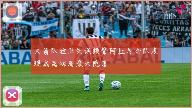 火箭队控卫失误频繁阿杜与全队表现成高端局最大隐患