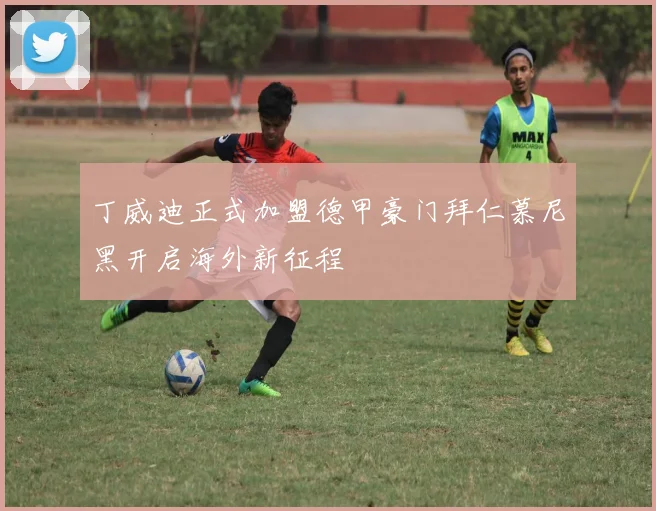 丁威迪正式加盟德甲豪门拜仁慕尼黑开启海外新征程