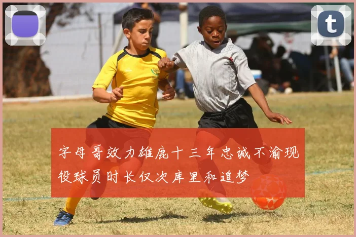 字母哥效力雄鹿十三年忠诚不渝现役球员时长仅次库里和追梦