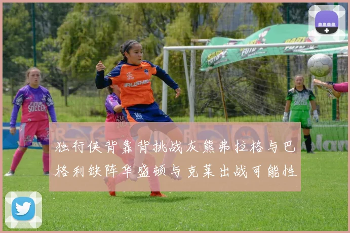 独行侠背靠背挑战灰熊弗拉格与巴格利缺阵华盛顿与克莱出战可能性微小