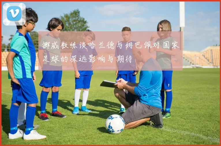 挪威教练谈哈兰德与姆巴佩对国家足球的深远影响与期待