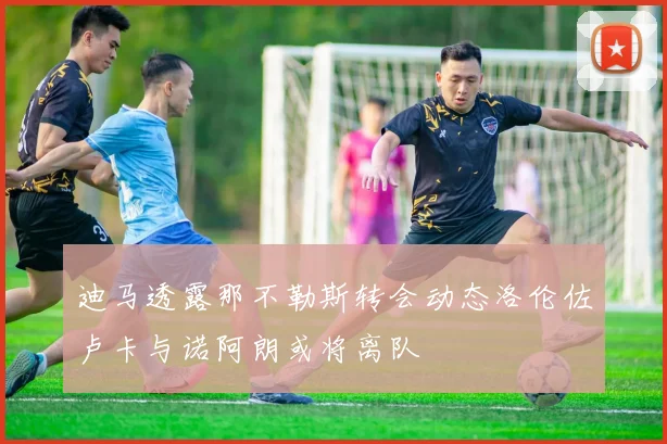 迪马透露那不勒斯转会动态洛伦佐卢卡与诺阿朗或将离队
