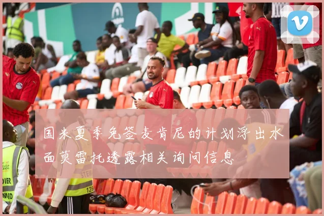国米夏季免签麦肯尼的计划浮出水面莫雷托透露相关询问信息