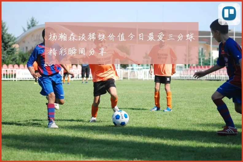 杨瀚森谈稀缺价值今日最爱三分球精彩瞬间分享