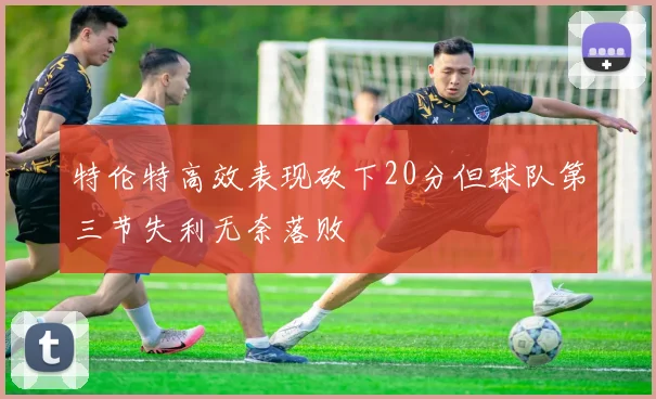 特伦特高效表现砍下20分但球队第三节失利无奈落败