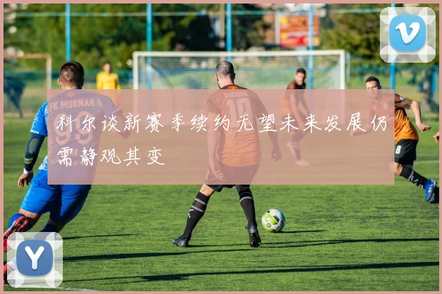 科尔谈新赛季续约无望未来发展仍需静观其变