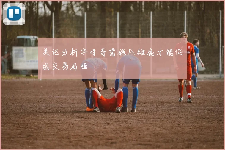 美记分析字母哥需施压雄鹿才能促成交易局面