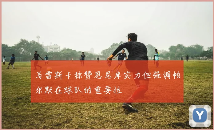 马雷斯卡称赞恩昆库实力但强调帕尔默在球队的重要性