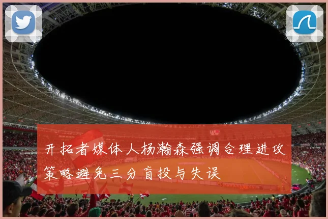 开拓者媒体人杨瀚森强调合理进攻策略避免三分盲投与失误