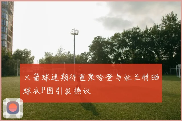 火箭球迷期待重聚哈登与杜兰特晒球衣P图引发热议