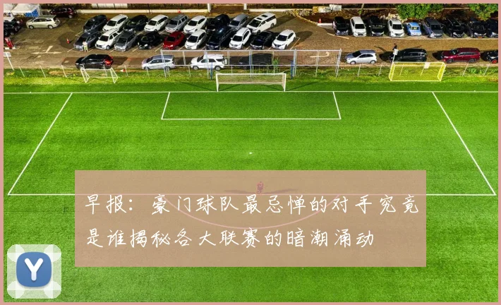 早报：豪门球队最忌惮的对手究竟是谁揭秘各大联赛的暗潮涌动
