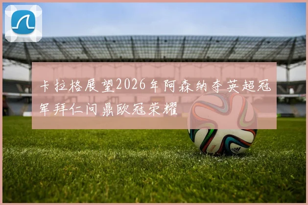 卡拉格展望2026年阿森纳夺英超冠军拜仁问鼎欧冠荣耀