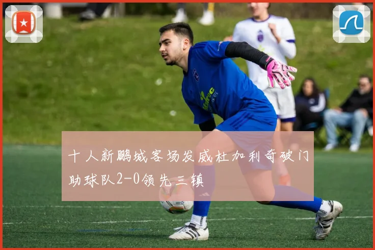 十人新鹏城客场发威杜加利奇破门助球队2-0领先三镇