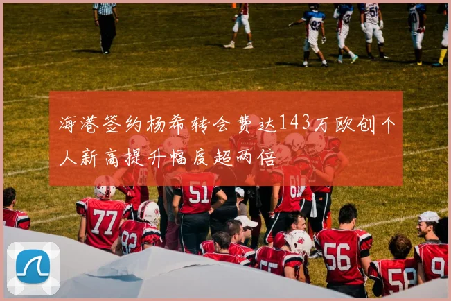 海港签约杨希转会费达143万欧创个人新高提升幅度超两倍