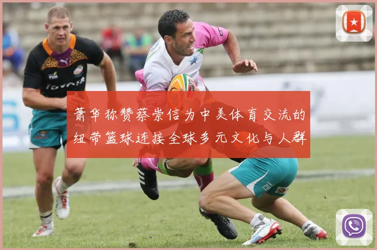 萧华称赞蔡崇信为中美体育交流的纽带篮球连接全球多元文化与人群