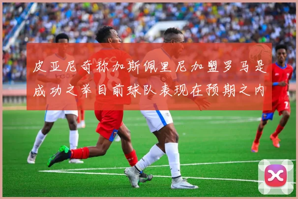 皮亚尼奇称加斯佩里尼加盟罗马是成功之举目前球队表现在预期之内
