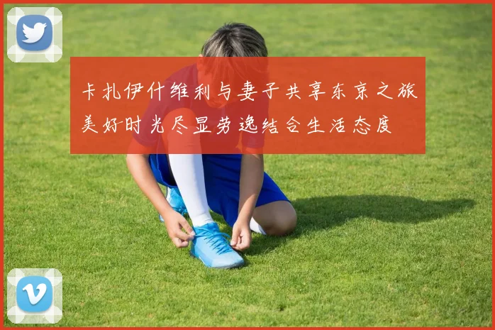 卡扎伊什维利与妻子共享东京之旅美好时光尽显劳逸结合生活态度