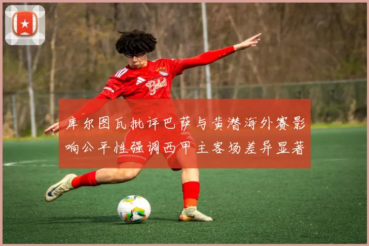 库尔图瓦批评巴萨与黄潜海外赛影响公平性强调西甲主客场差异显著