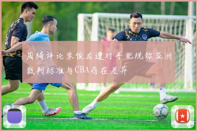 周琦评论朱俊龙遭对手犯规称亚洲裁判标准与CBA存在差异
