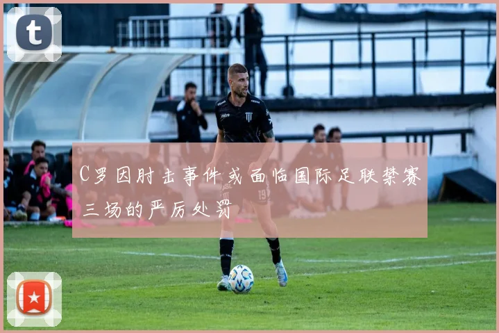 C罗因肘击事件或面临国际足联禁赛三场的严厉处罚