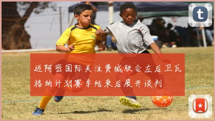 迈阿密国际关注费城联合左后卫瓦格纳计划赛季结束后展开谈判