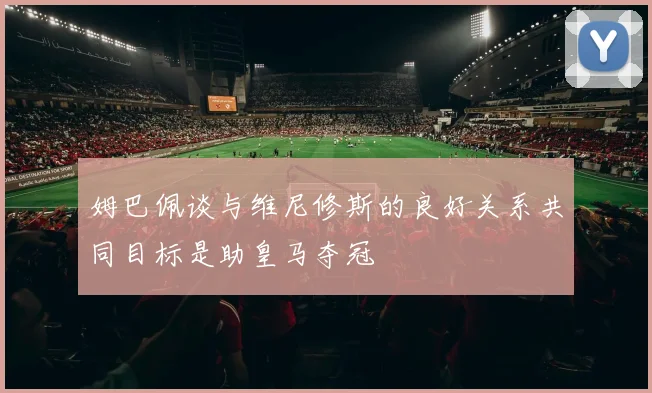 姆巴佩谈与维尼修斯的良好关系共同目标是助皇马夺冠