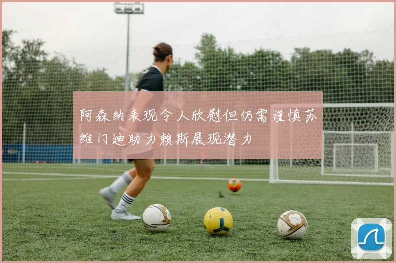 阿森纳表现令人欣慰但仍需谨慎苏维门迪助力赖斯展现潜力